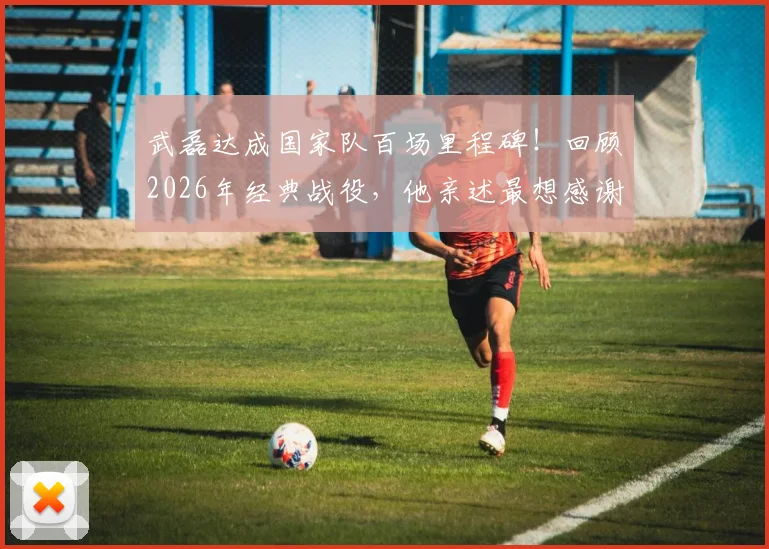 武磊达成国家队百场里程碑！回顾2026年经典战役，他亲述最想感谢的人是谁