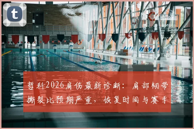 哲科2026肩伤最新诊断：肩部韧带撕裂比预期严重，恢复时间与赛季影响深度分析