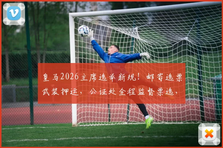 皇马2026主席选举新规!邮寄选票武装押运,公证处全程监督票选,严防操纵