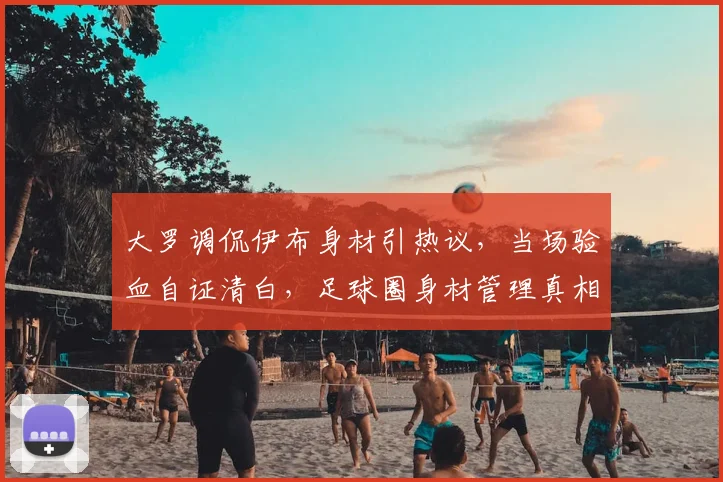 大罗调侃伊布身材引热议，当场验血自证清白，足球圈身材管理真相几何？