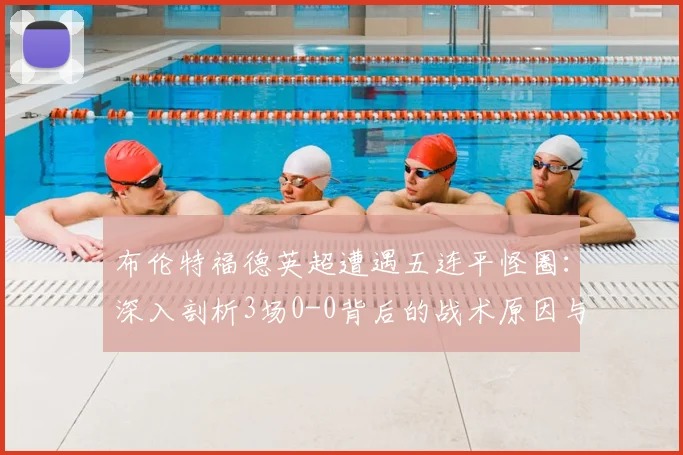布伦特福德英超遭遇五连平怪圈：深入剖析3场0-0背后的战术原因与保级前景