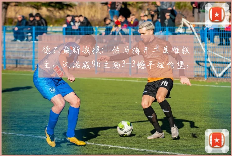 德乙最新战报:佐马梅开二度难救主,汉诺威96主场3-3憾平纽伦堡,详解2026赛季升级希望为何落空