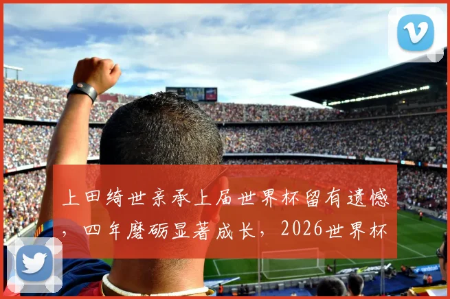 上田绮世亲承上届世界杯留有遗憾，四年磨砺显著成长，2026世界杯他将如何完成自我救赎？