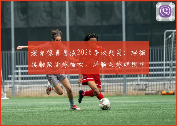 谢尔德鲁普谈2026争议判罚：轻微接触致进球被吹，详解足球规则中身体接触的界定与尺度