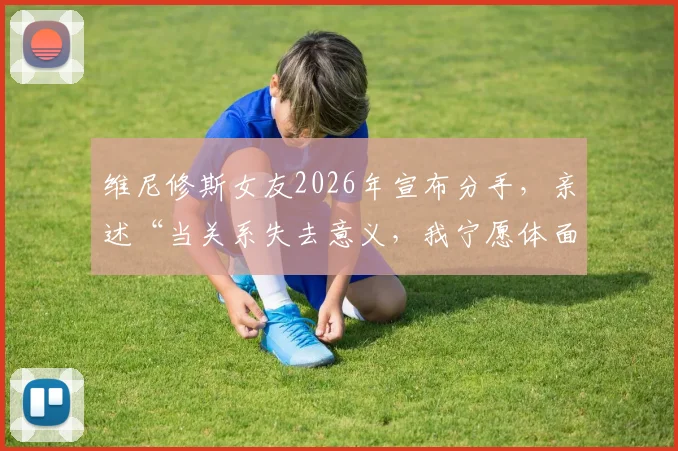 维尼修斯女友2026年宣布分手，亲述“当关系失去意义，我宁愿体面告别”原因与个人社交动态