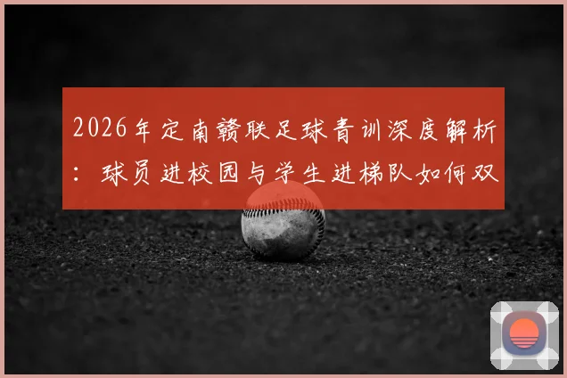2026年定南赣联足球青训深度解析：球员进校园与学生进梯队如何双向赋能，附本地青少年足球培养路径指南