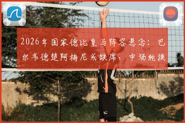 2026年国家德比皇马阵容悬念：巴尔韦德楚阿梅尼或缺席，中场轮换策略深度分析及皇马比赛前瞻