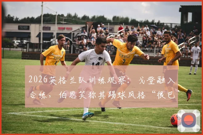 2026英格兰队训练观察：戈登融入合练，伯恩笑称其踢球风格“很巴萨”引热议