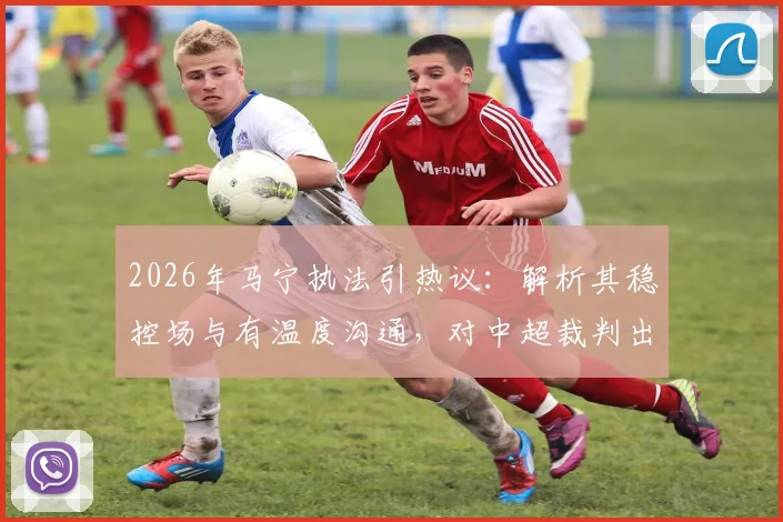 2026年马宁执法引热议：解析其稳控场与有温度沟通，对中超裁判出牌后交流的启示