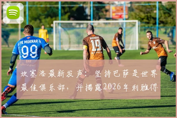 坎塞洛最新发声：坚持巴萨是世界最佳俱乐部，并揭露2026年利雅得新月转会内幕与欺骗细节
