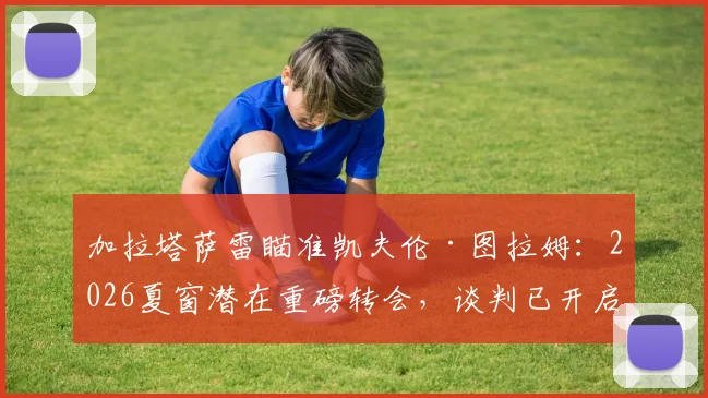 加拉塔萨雷瞄准凯夫伦·图拉姆：2026夏窗潜在重磅转会，谈判已开启