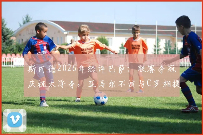 斯内德2026年怒评巴萨:联赛夺冠庆祝太浮夸,亚马尔不该与C罗相提并论