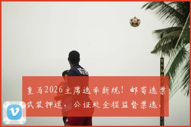 皇马2026主席选举新规！邮寄选票武装押运，公证处全程监督票选，严防操纵