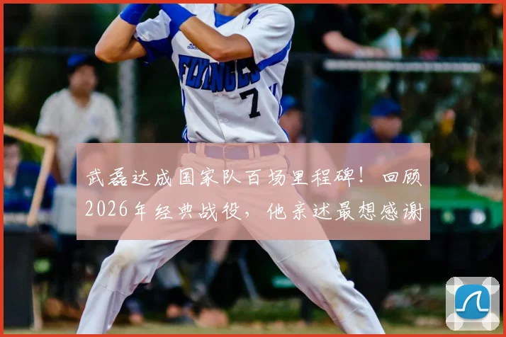 武磊达成国家队百场里程碑！回顾2026年经典战役，他亲述最想感谢的人是谁