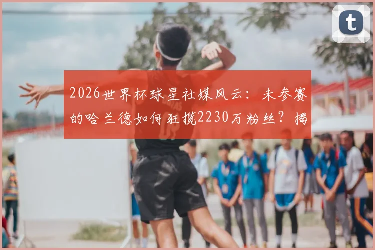 2026世界杯球星社媒风云:未参赛的哈兰德如何狂揽2230万粉丝?揭秘涨粉最快纪录