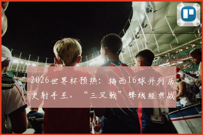 2026世界杯预热：梅西16球并列历史射手王，“三叉戟”锋线经典战术盘点与高清进球相册