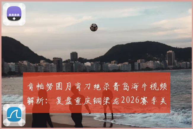 肯帕努圆月弯刀绝杀青岛海牛视频解析:复盘重庆铜梁龙2026赛季关键客场胜利,附战术分析