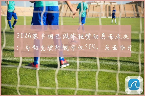 2026赛季姆巴佩球鞋赞助悬而未决：与耐克续约概率仅50%，或面临开赛无商业合同局面
