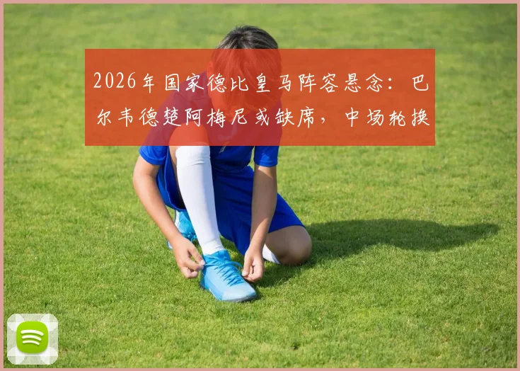 2026年国家德比皇马阵容悬念：巴尔韦德楚阿梅尼或缺席，中场轮换策略深度分析及皇马比赛前瞻