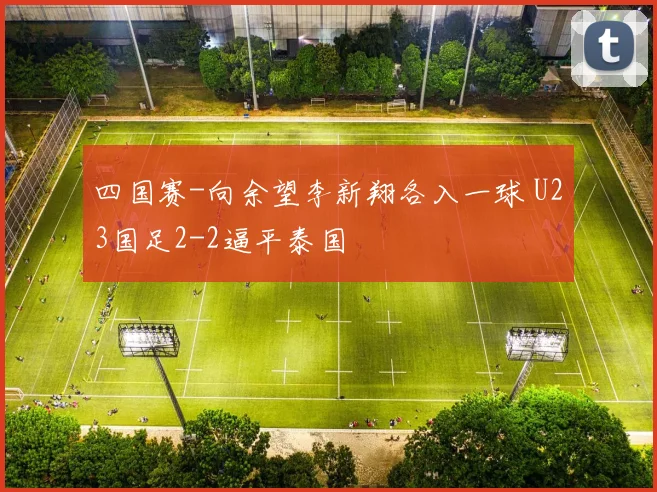 四国赛-向余望李新翔各入一球 U23国足2-2逼平泰国