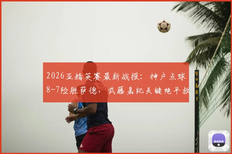 2026亚精英赛最新战报：神户点球8-7险胜萨德，武藤嘉纪关键绝平救主视频集锦
