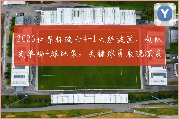 2026世界杯瑞士4-1大胜波黑，创队史单场4球纪录，关键球员表现深度解析